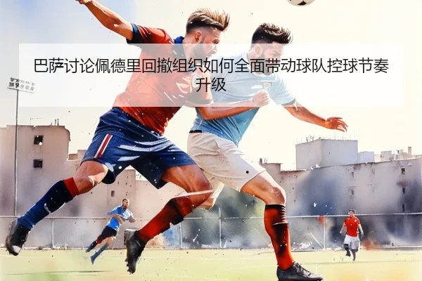 巴萨讨论佩德里回撤组织如何全面带动球队控球节奏升级