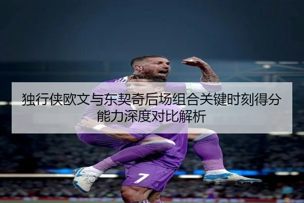 独行侠欧文与东契奇后场组合关键时刻得分能力深度对比解析